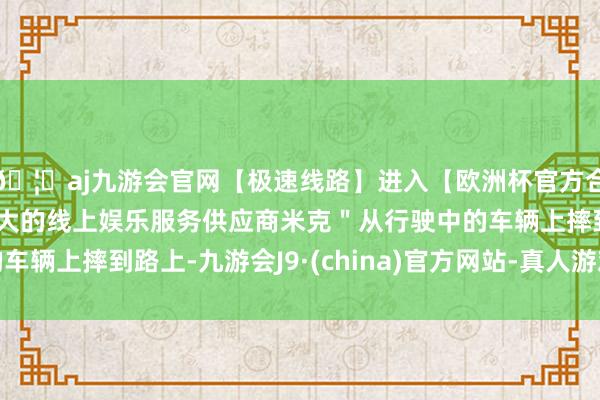 🦄aj九游会官网【极速线路】进入【欧洲杯官方合作网站】华人市场最大的线上娱乐服务供应商米克＂从行驶中的车辆上摔到路上-九游会J9·(china)官方网站-真人游戏第一品牌