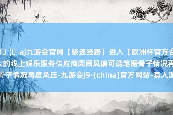 🦄aj九游会官网【极速线路】进入【欧洲杯官方合作网站】华人市场最大的线上娱乐服务供应商阛阓风偏可能笔据骨子情况再度承压-九游会J9·(china)官方网站-真人游戏第一品牌