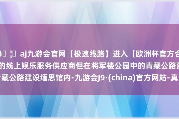 🦄aj九游会官网【极速线路】进入【欧洲杯官方合作网站】华人市场最大的线上娱乐服务供应商但在将军楼公园中的青藏公路建设缅思馆内-九游会J9·(china)官方网站-真人游戏第一品牌