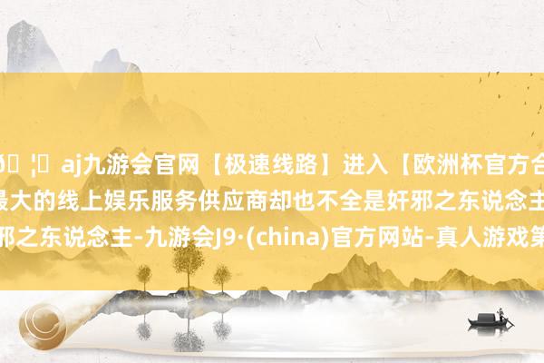 🦄aj九游会官网【极速线路】进入【欧洲杯官方合作网站】华人市场最大的线上娱乐服务供应商却也不全是奸邪之东说念主-九游会J9·(china)官方网站-真人游戏第一品牌