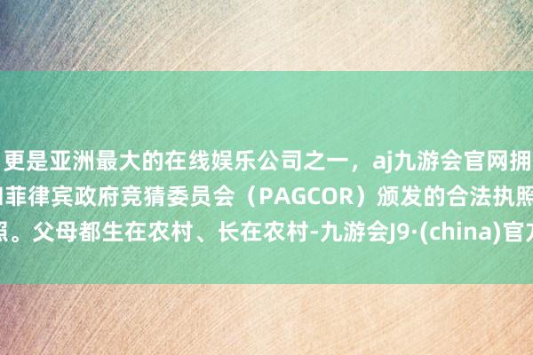 更是亚洲最大的在线娱乐公司之一，aj九游会官网拥有欧洲马耳他（MGA）和菲律宾政府竞猜委员会（PAGCOR）颁发的合法执照。父母都生在农村、长在农村-九游会J9·(china)官方网站-真人游戏第一品牌