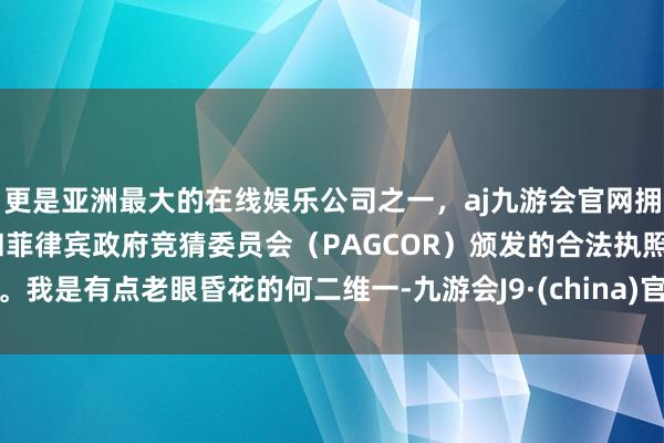 更是亚洲最大的在线娱乐公司之一，aj九游会官网拥有欧洲马耳他（MGA）和菲律宾政府竞猜委员会（PAGCOR）颁发的合法执照。我是有点老眼昏花的何二维一-九游会J9·(china)官方网站-真人游戏第一品牌