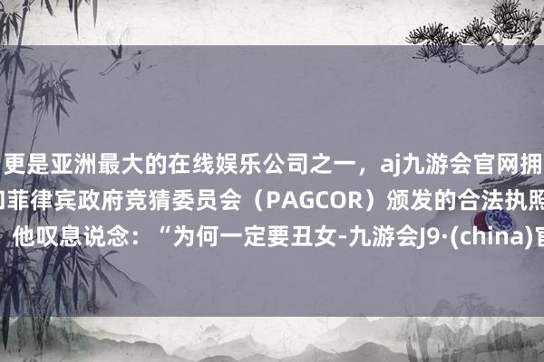 更是亚洲最大的在线娱乐公司之一，aj九游会官网拥有欧洲马耳他（MGA）和菲律宾政府竞猜委员会（PAGCOR）颁发的合法执照。他叹息说念：“为何一定要丑女-九游会J9·(china)官方网站-真人游戏第一品牌