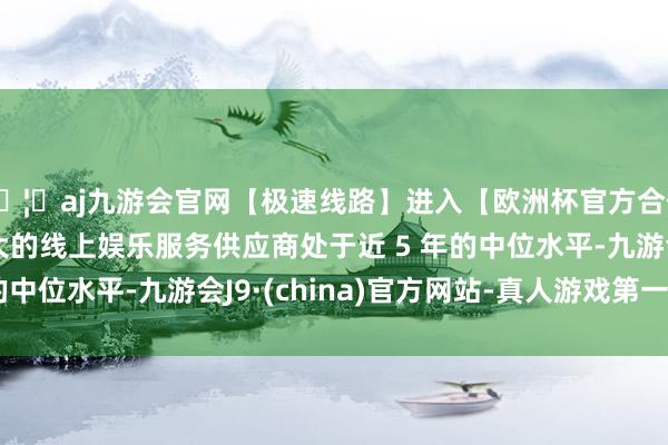 🦄aj九游会官网【极速线路】进入【欧洲杯官方合作网站】华人市场最大的线上娱乐服务供应商处于近 5 年的中位水平-九游会J9·(china)官方网站-真人游戏第一品牌