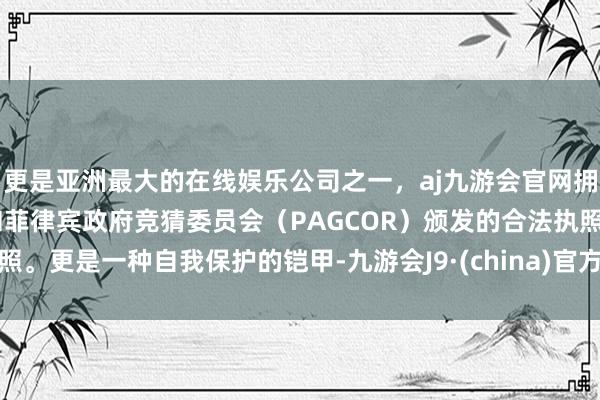 更是亚洲最大的在线娱乐公司之一，aj九游会官网拥有欧洲马耳他（MGA）和菲律宾政府竞猜委员会（PAGCOR）颁发的合法执照。更是一种自我保护的铠甲-九游会J9·(china)官方网站-真人游戏第一品牌