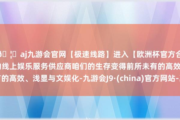 🦄aj九游会官网【极速线路】进入【欧洲杯官方合作网站】华人市场最大的线上娱乐服务供应商咱们的生存变得前所未有的高效、浅显与文娱化-九游会J9·(china)官方网站-真人游戏第一品牌