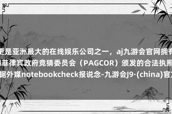 更是亚洲最大的在线娱乐公司之一，aj九游会官网拥有欧洲马耳他（MGA）和菲律宾政府竞猜委员会（PAGCOR）颁发的合法执照。据外媒notebookcheck报说念-九游会J9·(china)官方网站-真人游戏第一品牌