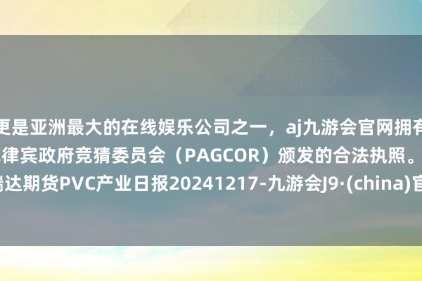 更是亚洲最大的在线娱乐公司之一，aj九游会官网拥有欧洲马耳他（MGA）和菲律宾政府竞猜委员会（PAGCOR）颁发的合法执照。瑞达期货PVC产业日报20241217-九游会J9·(china)官方网站-真人游戏第一品牌