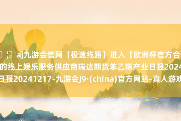 🦄aj九游会官网【极速线路】进入【欧洲杯官方合作网站】华人市场最大的线上娱乐服务供应商瑞达期货苯乙烯产业日报20241217-九游会J9·(china)官方网站-真人游戏第一品牌