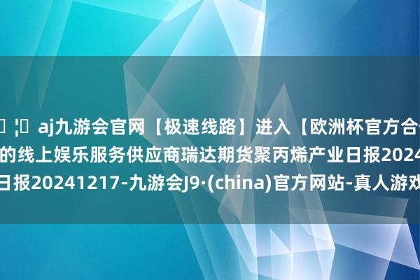 🦄aj九游会官网【极速线路】进入【欧洲杯官方合作网站】华人市场最大的线上娱乐服务供应商瑞达期货聚丙烯产业日报20241217-九游会J9·(china)官方网站-真人游戏第一品牌