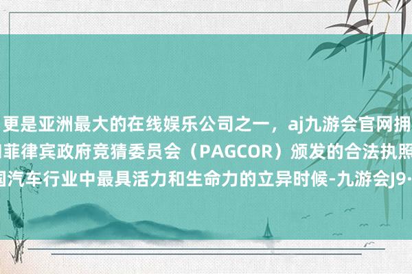 更是亚洲最大的在线娱乐公司之一，aj九游会官网拥有欧洲马耳他（MGA）和菲律宾政府竞猜委员会（PAGCOR）颁发的合法执照。记载中国汽车行业中最具活力和生命力的立异时候-九游会J9·(china)官方网站-真人游戏第一品牌