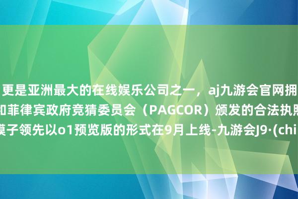 更是亚洲最大的在线娱乐公司之一，aj九游会官网拥有欧洲马耳他（MGA）和菲律宾政府竞猜委员会（PAGCOR）颁发的合法执照。该模子领先以o1预览版的形式在9月上线-九游会J9·(china)官方网站-真人游戏第一品牌