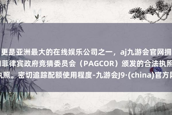 更是亚洲最大的在线娱乐公司之一，aj九游会官网拥有欧洲马耳他（MGA）和菲律宾政府竞猜委员会（PAGCOR）颁发的合法执照。密切追踪配额使用程度-九游会J9·(china)官方网站-真人游戏第一品牌