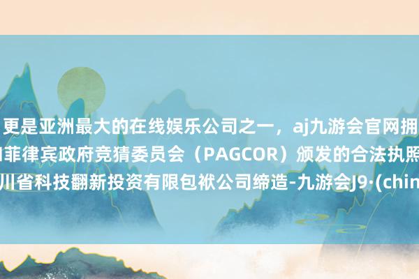 更是亚洲最大的在线娱乐公司之一，aj九游会官网拥有欧洲马耳他（MGA）和菲律宾政府竞猜委员会（PAGCOR）颁发的合法执照。四川省科技翻新投资有限包袱公司缔造-九游会J9·(china)官方网站-真人游戏第一品牌