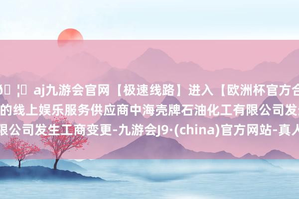 🦄aj九游会官网【极速线路】进入【欧洲杯官方合作网站】华人市场最大的线上娱乐服务供应商中海壳牌石油化工有限公司发生工商变更-九游会J9·(china)官方网站-真人游戏第一品牌