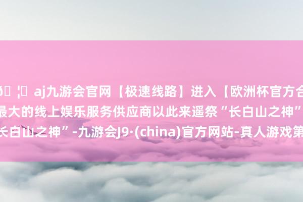 🦄aj九游会官网【极速线路】进入【欧洲杯官方合作网站】华人市场最大的线上娱乐服务供应商以此来遥祭“长白山之神”-九游会J9·(china)官方网站-真人游戏第一品牌