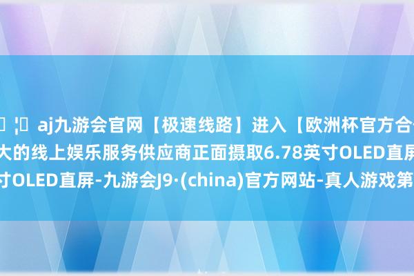 🦄aj九游会官网【极速线路】进入【欧洲杯官方合作网站】华人市场最大的线上娱乐服务供应商正面摄取6.78英寸OLED直屏-九游会J9·(china)官方网站-真人游戏第一品牌