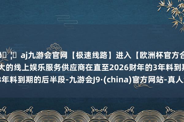 🦄aj九游会官网【极速线路】进入【欧洲杯官方合作网站】华人市场最大的线上娱乐服务供应商在直至2026财年的3年料到期的后半段-九游会J9·(china)官方网站-真人游戏第一品牌