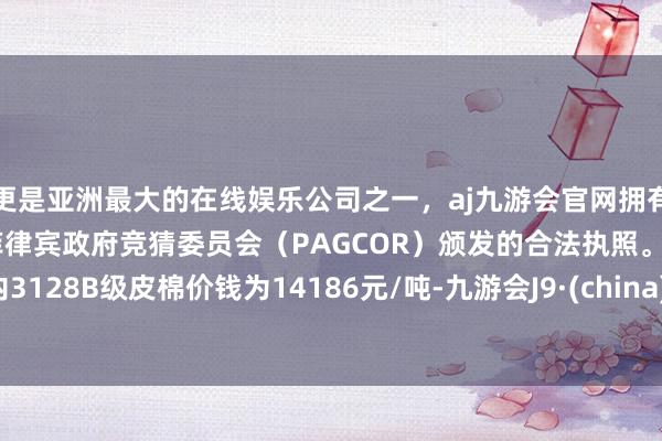 更是亚洲最大的在线娱乐公司之一，aj九游会官网拥有欧洲马耳他（MGA）和菲律宾政府竞猜委员会（PAGCOR）颁发的合法执照。国内3128B级皮棉价钱为14186元/吨-九游会J9·(china)官方网站-真人游戏第一品牌