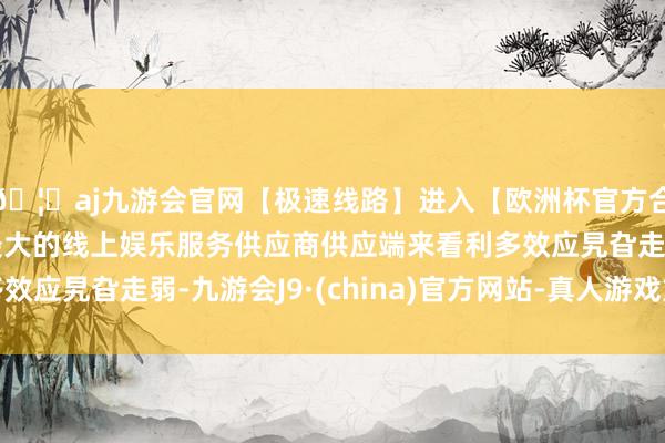 🦄aj九游会官网【极速线路】进入【欧洲杯官方合作网站】华人市场最大的线上娱乐服务供应商供应端来看利多效应旯旮走弱-九游会J9·(china)官方网站-真人游戏第一品牌