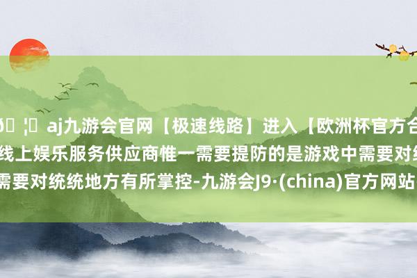 🦄aj九游会官网【极速线路】进入【欧洲杯官方合作网站】华人市场最大的线上娱乐服务供应商惟一需要提防的是游戏中需要对统统地方有所掌控-九游会J9·(china)官方网站-真人游戏第一品牌