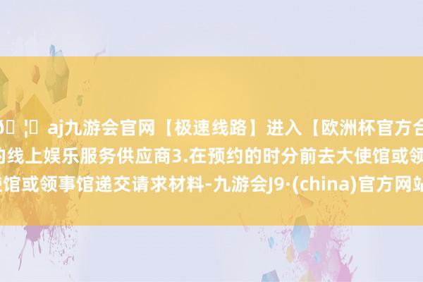 🦄aj九游会官网【极速线路】进入【欧洲杯官方合作网站】华人市场最大的线上娱乐服务供应商3.在预约的时分前去大使馆或领事馆递交请求材料-九游会J9·(china)官方网站-真人游戏第一品牌