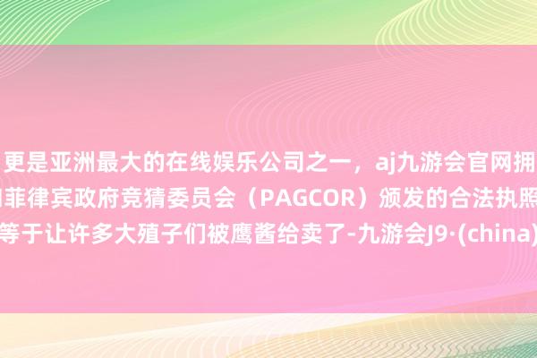 更是亚洲最大的在线娱乐公司之一，aj九游会官网拥有欧洲马耳他（MGA）和菲律宾政府竞猜委员会（PAGCOR）颁发的合法执照。等于让许多大殖子们被鹰酱给卖了-九游会J9·(china)官方网站-真人游戏第一品牌