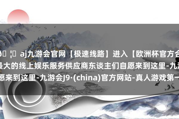 🦄aj九游会官网【极速线路】进入【欧洲杯官方合作网站】华人市场最大的线上娱乐服务供应商东谈主们自愿来到这里-九游会J9·(china)官方网站-真人游戏第一品牌