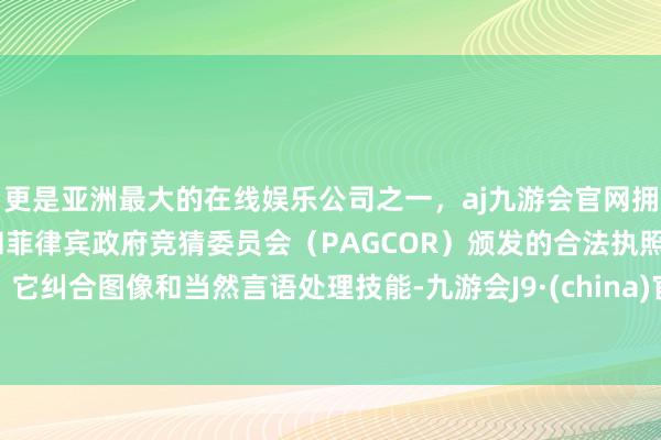 更是亚洲最大的在线娱乐公司之一，aj九游会官网拥有欧洲马耳他（MGA）和菲律宾政府竞猜委员会（PAGCOR）颁发的合法执照。它纠合图像和当然言语处理技能-九游会J9·(china)官方网站-真人游戏第一品牌