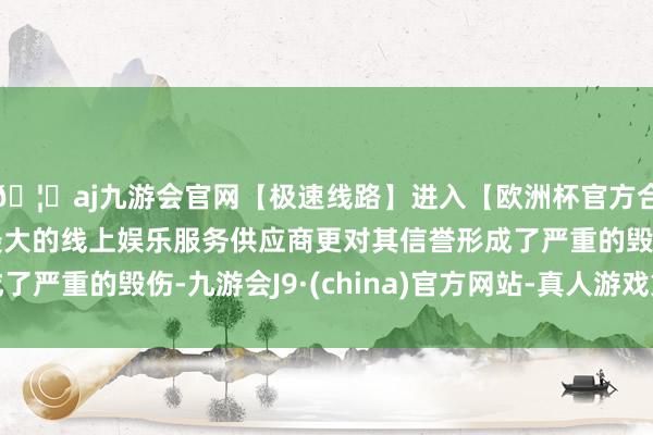 🦄aj九游会官网【极速线路】进入【欧洲杯官方合作网站】华人市场最大的线上娱乐服务供应商更对其信誉形成了严重的毁伤-九游会J9·(china)官方网站-真人游戏第一品牌