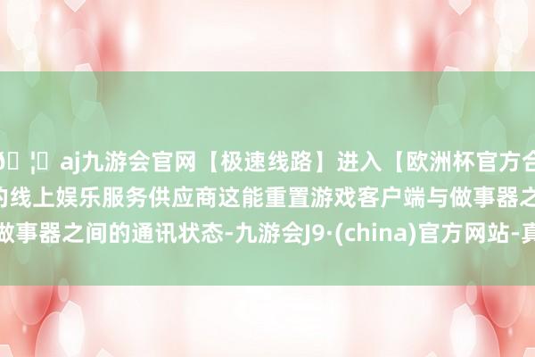 🦄aj九游会官网【极速线路】进入【欧洲杯官方合作网站】华人市场最大的线上娱乐服务供应商这能重置游戏客户端与做事器之间的通讯状态-九游会J9·(china)官方网站-真人游戏第一品牌