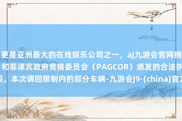 更是亚洲最大的在线娱乐公司之一，aj九游会官网拥有欧洲马耳他（MGA）和菲律宾政府竞猜委员会（PAGCOR）颁发的合法执照。　　本次调回限制内的部分车辆-九游会J9·(china)官方网站-真人游戏第一品牌