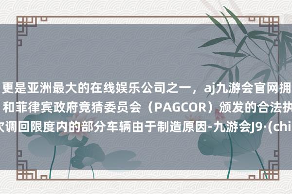 更是亚洲最大的在线娱乐公司之一，aj九游会官网拥有欧洲马耳他（MGA）和菲律宾政府竞猜委员会（PAGCOR）颁发的合法执照。　　本次调回限度内的部分车辆由于制造原因-九游会J9·(china)官方网站-真人游戏第一品牌