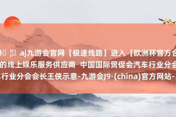 🦄aj九游会官网【极速线路】进入【欧洲杯官方合作网站】华人市场最大的线上娱乐服务供应商  中国国际贸促会汽车行业分会会长王侠示意-九游会J9·(china)官方网站-真人游戏第一品牌