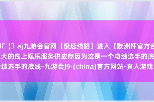 🦄aj九游会官网【极速线路】进入【欧洲杯官方合作网站】华人市场最大的线上娱乐服务供应商因为这是一个功绩选手的底线-九游会J9·(china)官方网站-真人游戏第一品牌