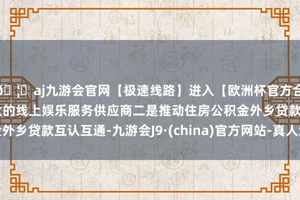 🦄aj九游会官网【极速线路】进入【欧洲杯官方合作网站】华人市场最大的线上娱乐服务供应商二是推动住房公积金外乡贷款互认互通-九游会J9·(china)官方网站-真人游戏第一品牌