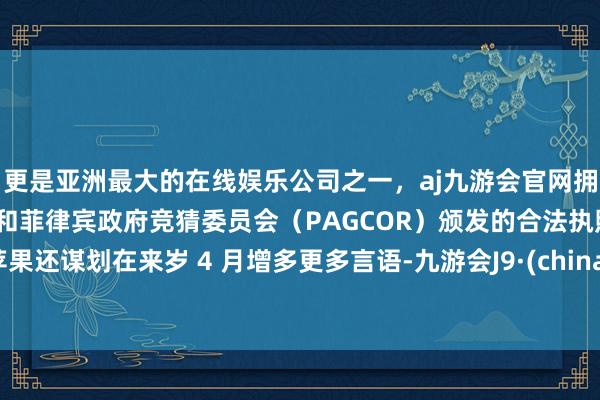 更是亚洲最大的在线娱乐公司之一，aj九游会官网拥有欧洲马耳他（MGA）和菲律宾政府竞猜委员会（PAGCOR）颁发的合法执照。苹果还谋划在来岁 4 月增多更多言语-九游会J9·(china)官方网站-真人游戏第一品牌