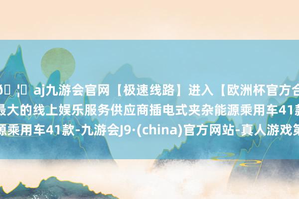 🦄aj九游会官网【极速线路】进入【欧洲杯官方合作网站】华人市场最大的线上娱乐服务供应商插电式夹杂能源乘用车41款-九游会J9·(china)官方网站-真人游戏第一品牌