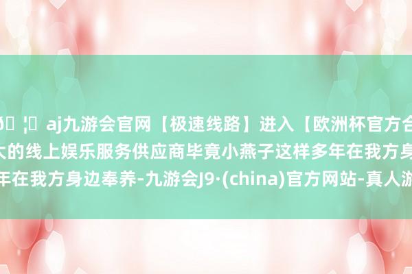 🦄aj九游会官网【极速线路】进入【欧洲杯官方合作网站】华人市场最大的线上娱乐服务供应商毕竟小燕子这样多年在我方身边奉养-九游会J9·(china)官方网站-真人游戏第一品牌