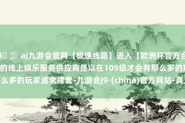 🦄aj九游会官网【极速线路】进入【欧洲杯官方合作网站】华人市场最大的线上娱乐服务供应商是以在109级才会有那么多的玩家追求摆套-九游会J9·(china)官方网站-真人游戏第一品牌