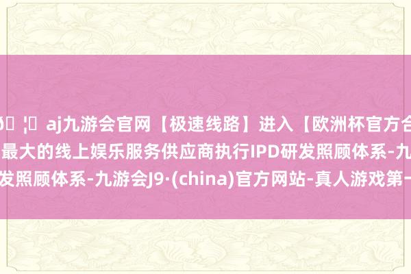 🦄aj九游会官网【极速线路】进入【欧洲杯官方合作网站】华人市场最大的线上娱乐服务供应商执行IPD研发照顾体系-九游会J9·(china)官方网站-真人游戏第一品牌