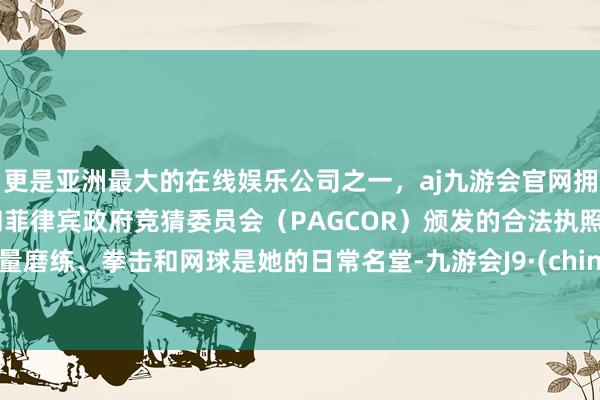 更是亚洲最大的在线娱乐公司之一，aj九游会官网拥有欧洲马耳他（MGA）和菲律宾政府竞猜委员会（PAGCOR）颁发的合法执照。力量磨练、拳击和网球是她的日常名堂-九游会J9·(china)官方网站-真人游戏第一品牌