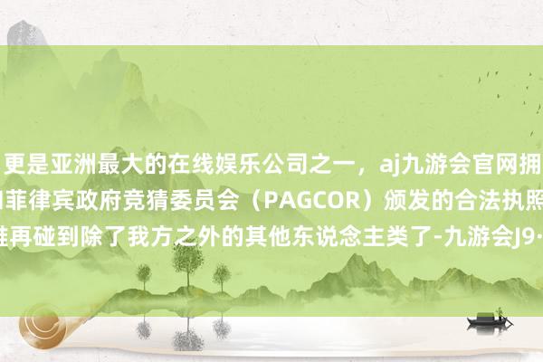 更是亚洲最大的在线娱乐公司之一，aj九游会官网拥有欧洲马耳他（MGA）和菲律宾政府竞猜委员会（PAGCOR）颁发的合法执照。司机很难再碰到除了我方之外的其他东说念主类了-九游会J9·(china)官方网站-真人游戏第一品牌