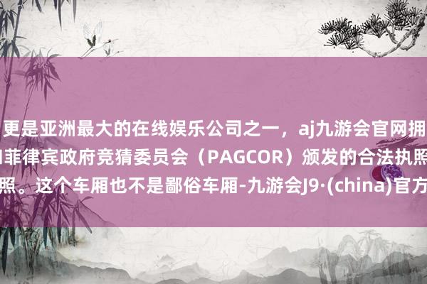 更是亚洲最大的在线娱乐公司之一，aj九游会官网拥有欧洲马耳他（MGA）和菲律宾政府竞猜委员会（PAGCOR）颁发的合法执照。这个车厢也不是鄙俗车厢-九游会J9·(china)官方网站-真人游戏第一品牌