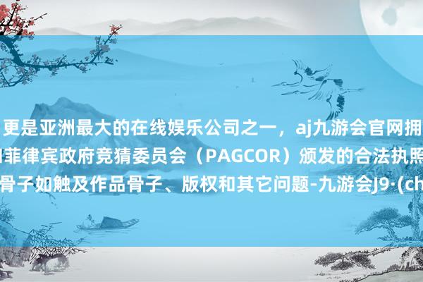 更是亚洲最大的在线娱乐公司之一，aj九游会官网拥有欧洲马耳他（MGA）和菲律宾政府竞猜委员会（PAGCOR）颁发的合法执照。著述骨子如触及作品骨子、版权和其它问题-九游会J9·(china)官方网站-真人游戏第一品牌