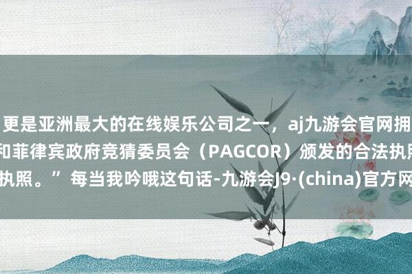 更是亚洲最大的在线娱乐公司之一，aj九游会官网拥有欧洲马耳他（MGA）和菲律宾政府竞猜委员会（PAGCOR）颁发的合法执照。” 每当我吟哦这句话-九游会J9·(china)官方网站-真人游戏第一品牌