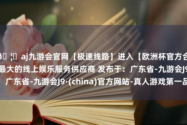 🦄aj九游会官网【极速线路】进入【欧洲杯官方合作网站】华人市场最大的线上娱乐服务供应商 发布于：广东省-九游会J9·(china)官方网站-真人游戏第一品牌