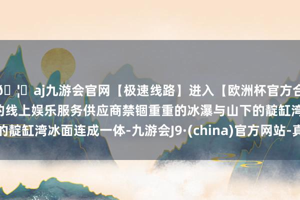 🦄aj九游会官网【极速线路】进入【欧洲杯官方合作网站】华人市场最大的线上娱乐服务供应商禁锢重重的冰瀑与山下的靛缸湾冰面连成一体-九游会J9·(china)官方网站-真人游戏第一品牌