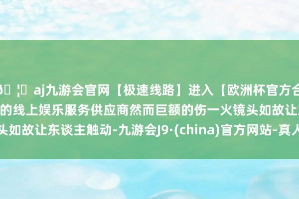 🦄aj九游会官网【极速线路】进入【欧洲杯官方合作网站】华人市场最大的线上娱乐服务供应商然而巨额的伤一火镜头如故让东谈主触动-九游会J9·(china)官方网站-真人游戏第一品牌