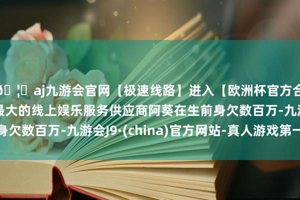 🦄aj九游会官网【极速线路】进入【欧洲杯官方合作网站】华人市场最大的线上娱乐服务供应商阿葵在生前身欠数百万-九游会J9·(china)官方网站-真人游戏第一品牌